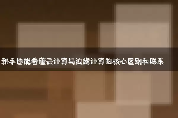 新手也能看懂云计算与边缘计算的核心区别和联系