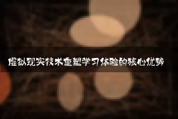 虚拟现实技术重塑学习体验的核心优势