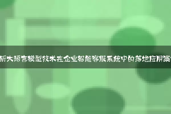 深度解析大语言模型技术在企业智能客服系统中的落地应用案例