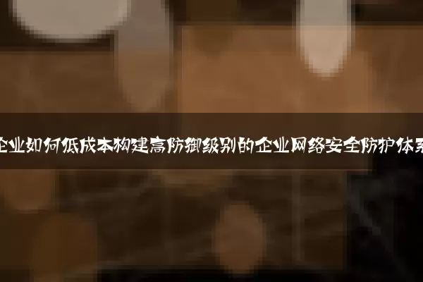 中小企业如何低成本构建高防御级别的企业网络安全防护体系
