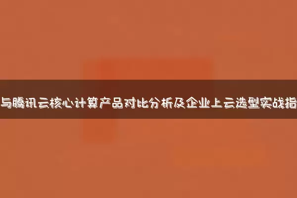 阿里云与腾讯云核心计算产品对比分析及企业上云选型实战指南
