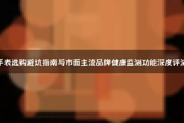 智能手表选购避坑指南与市面主流品牌健康监测功能深度评测